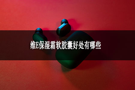 維E保濕霜軟膠囊好處有哪些 維E保濕霜軟膠囊好處有哪些