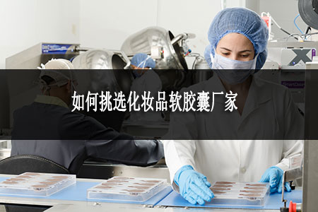 如何挑選化妝品膠囊廠家 如何挑選化妝品膠囊廠家