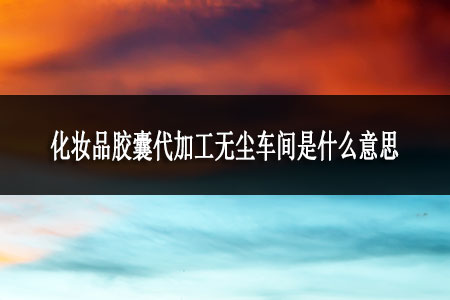 化妝品膠囊代加工無(wú)塵車(chē)間是什么意思 化妝品膠囊代加工無(wú)塵車(chē)間是什么意思