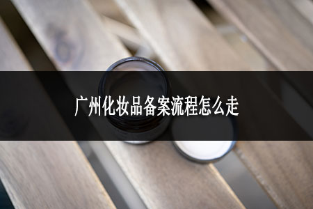 廣州化妝品備案流程怎么走 廣州化妝品備案流程怎么走