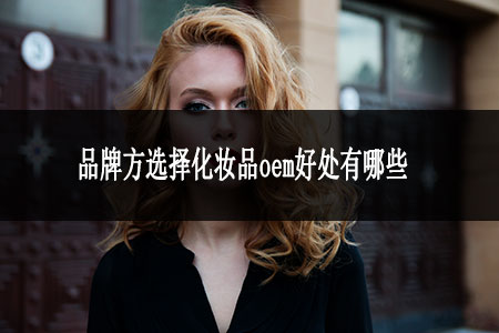 品牌方選擇化妝品oem好處有哪些 品牌方選擇化妝品oem好處有哪些