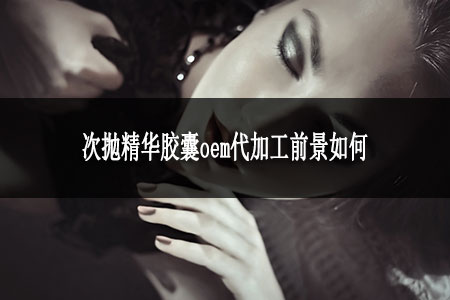 次拋精華膠囊oem代加工前景如何 次拋精華膠囊oem代加工前景如何