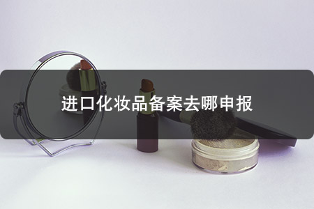 進(jìn)口化妝品備案去哪申報 進(jìn)口化妝品備案去哪申報