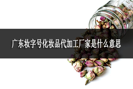 廣東妝字號化妝品代加工廠家是什么意思 廣東妝字號化妝品代加工廠家是什么意思