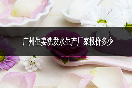 廣州生姜洗發(fā)水生產(chǎn)廠報價多少